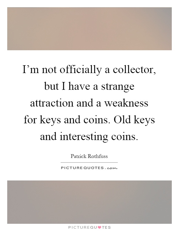 I'm not officially a collector, but I have a strange attraction and a weakness for keys and coins. Old keys and interesting coins Picture Quote #1