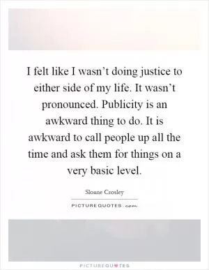 I felt like I wasn’t doing justice to either side of my life. It wasn’t pronounced. Publicity is an awkward thing to do. It is awkward to call people up all the time and ask them for things on a very basic level Picture Quote #1