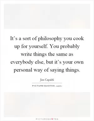 It’s a sort of philosophy you cook up for yourself. You probably write things the same as everybody else, but it’s your own personal way of saying things Picture Quote #1