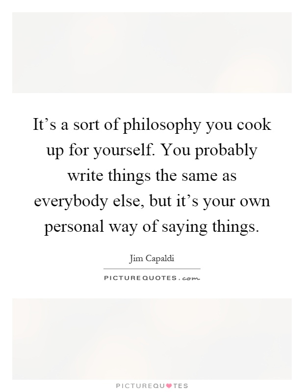 It's a sort of philosophy you cook up for yourself. You probably write things the same as everybody else, but it's your own personal way of saying things Picture Quote #1