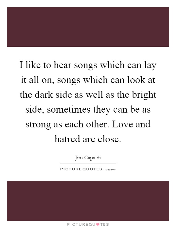 I like to hear songs which can lay it all on, songs which can look at the dark side as well as the bright side, sometimes they can be as strong as each other. Love and hatred are close Picture Quote #1