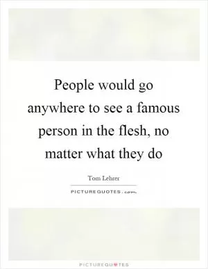 People would go anywhere to see a famous person in the flesh, no matter what they do Picture Quote #1