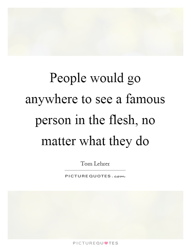 People would go anywhere to see a famous person in the flesh, no matter what they do Picture Quote #1