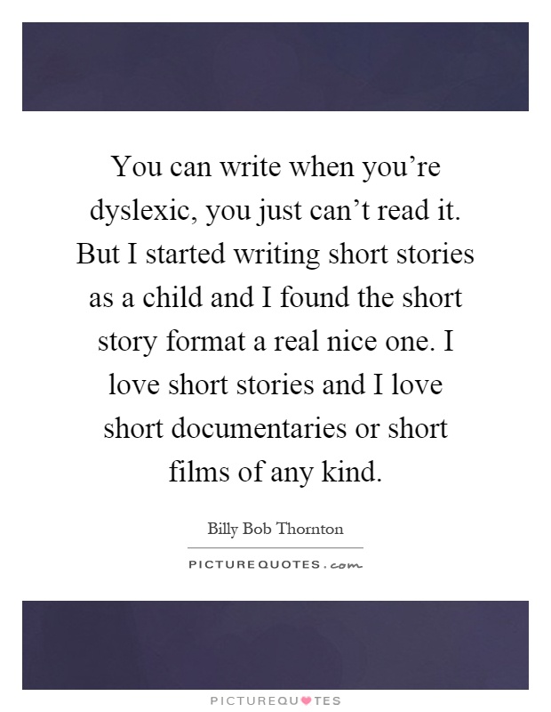 You can write when you're dyslexic, you just can't read it. But I started writing short stories as a child and I found the short story format a real nice one. I love short stories and I love short documentaries or short films of any kind Picture Quote #1