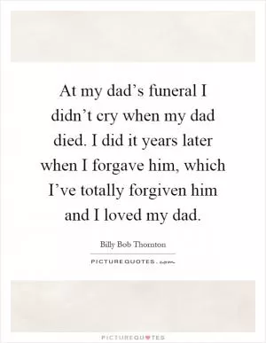 At my dad’s funeral I didn’t cry when my dad died. I did it years later when I forgave him, which I’ve totally forgiven him and I loved my dad Picture Quote #1