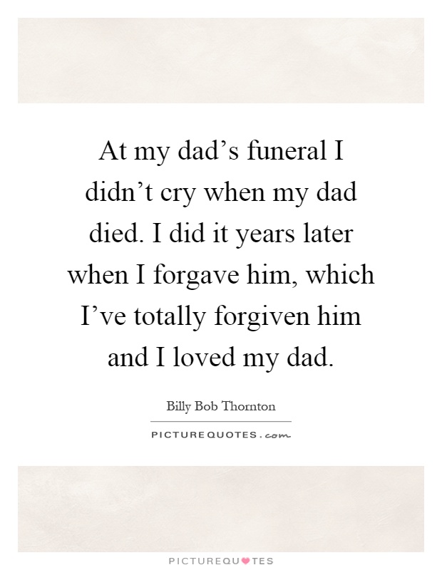 At my dad's funeral I didn't cry when my dad died. I did it years later when I forgave him, which I've totally forgiven him and I loved my dad Picture Quote #1