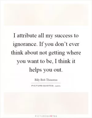 I attribute all my success to ignorance. If you don’t ever think about not getting where you want to be, I think it helps you out Picture Quote #1