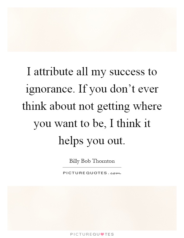I attribute all my success to ignorance. If you don't ever think about not getting where you want to be, I think it helps you out Picture Quote #1