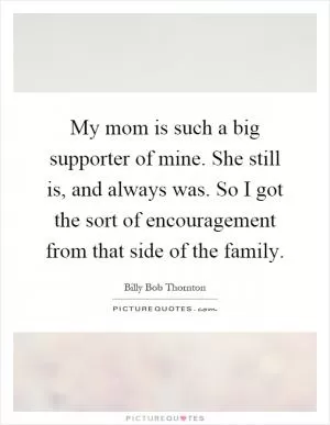 My mom is such a big supporter of mine. She still is, and always was. So I got the sort of encouragement from that side of the family Picture Quote #1