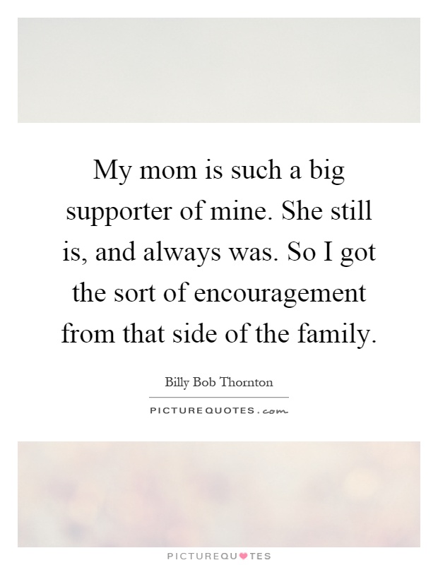 My mom is such a big supporter of mine. She still is, and always was. So I got the sort of encouragement from that side of the family Picture Quote #1