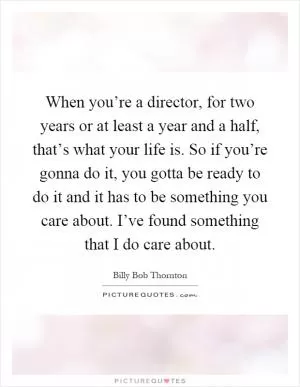 When you’re a director, for two years or at least a year and a half, that’s what your life is. So if you’re gonna do it, you gotta be ready to do it and it has to be something you care about. I’ve found something that I do care about Picture Quote #1