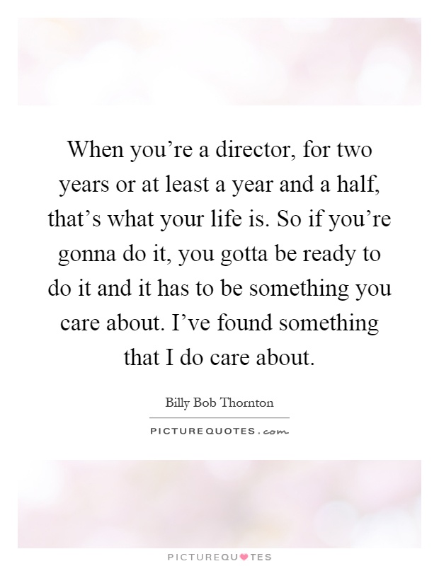 When you're a director, for two years or at least a year and a half, that's what your life is. So if you're gonna do it, you gotta be ready to do it and it has to be something you care about. I've found something that I do care about Picture Quote #1