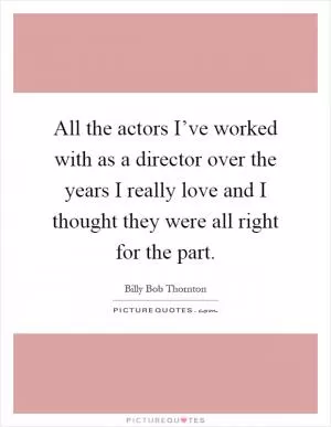 All the actors I’ve worked with as a director over the years I really love and I thought they were all right for the part Picture Quote #1