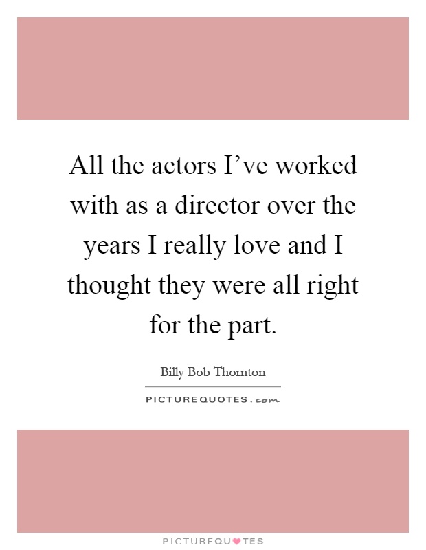 All the actors I've worked with as a director over the years I really love and I thought they were all right for the part Picture Quote #1