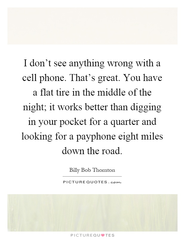 I don't see anything wrong with a cell phone. That's great. You have a flat tire in the middle of the night; it works better than digging in your pocket for a quarter and looking for a payphone eight miles down the road Picture Quote #1