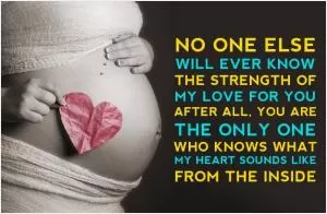 No one else will ever know the strength of my love for you. After all, you are the only one who knows what my heart sounds like from the inside Picture Quote #1