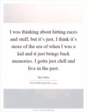 I was thinking about hitting races and stuff, but it’s just, I think it’s more of the era of when I was a kid and it just brings back memories. I gotta just chill and live in the past Picture Quote #1