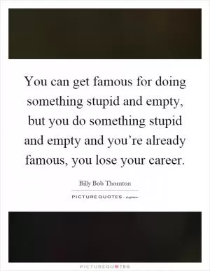 You can get famous for doing something stupid and empty, but you do something stupid and empty and you’re already famous, you lose your career Picture Quote #1