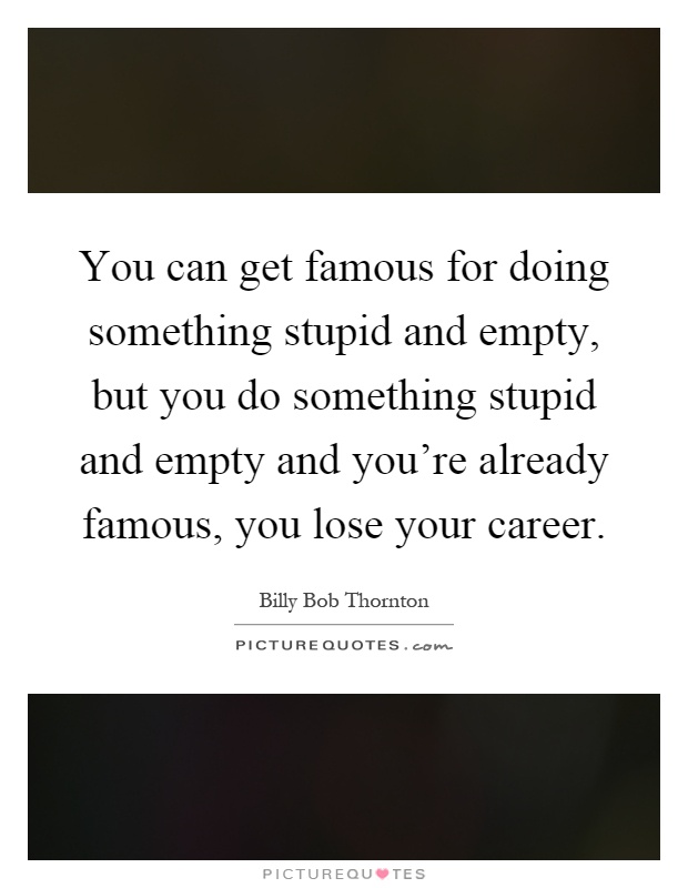 You can get famous for doing something stupid and empty, but you do something stupid and empty and you're already famous, you lose your career Picture Quote #1