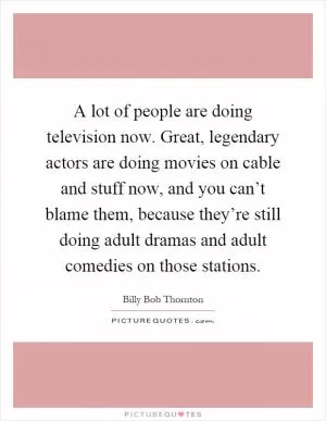 A lot of people are doing television now. Great, legendary actors are doing movies on cable and stuff now, and you can’t blame them, because they’re still doing adult dramas and adult comedies on those stations Picture Quote #1