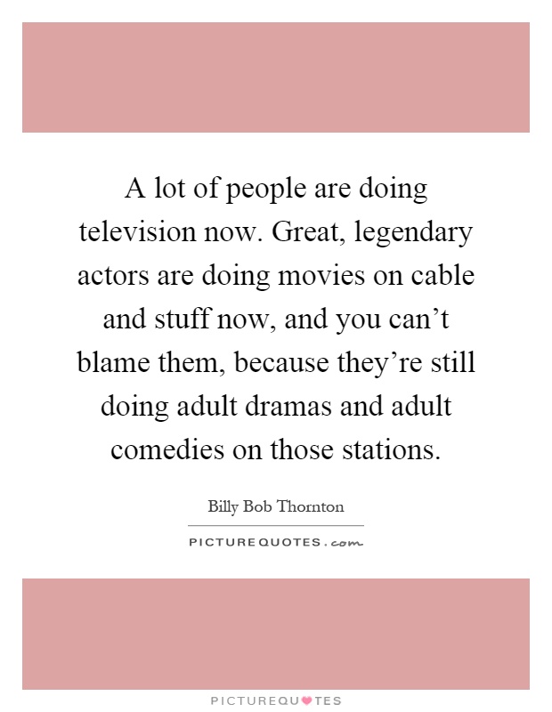 A lot of people are doing television now. Great, legendary actors are doing movies on cable and stuff now, and you can't blame them, because they're still doing adult dramas and adult comedies on those stations Picture Quote #1