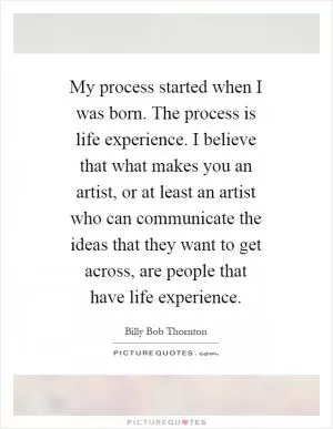 My process started when I was born. The process is life experience. I believe that what makes you an artist, or at least an artist who can communicate the ideas that they want to get across, are people that have life experience Picture Quote #1
