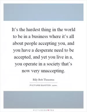 It’s the hardest thing in the world to be in a business where it’s all about people accepting you, and you have a desperate need to be accepted, and yet you live in a, you operate in a society that’s now very unaccepting Picture Quote #1
