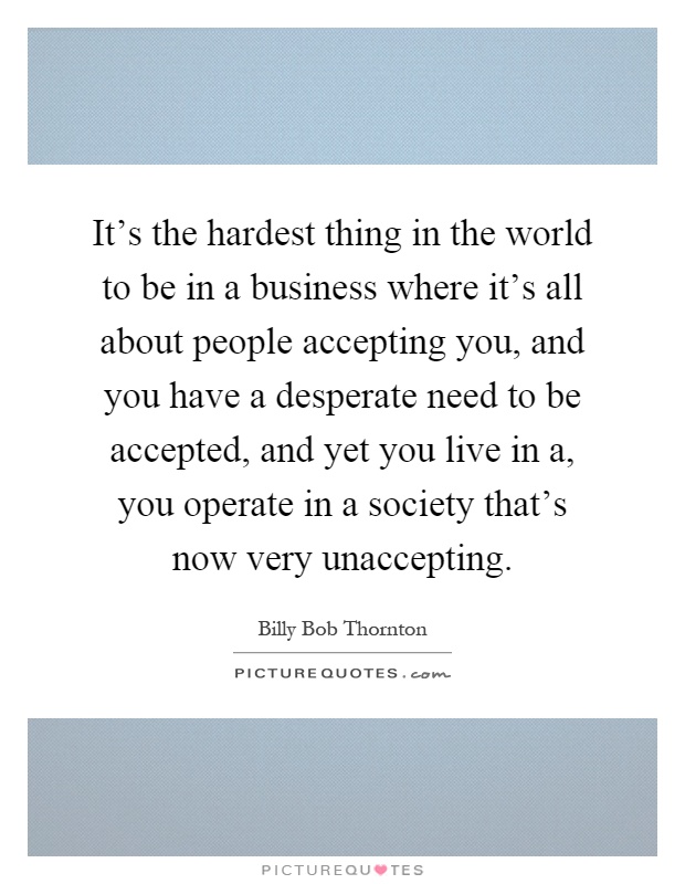 It's the hardest thing in the world to be in a business where it's all about people accepting you, and you have a desperate need to be accepted, and yet you live in a, you operate in a society that's now very unaccepting Picture Quote #1