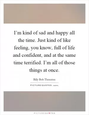 I’m kind of sad and happy all the time. Just kind of like feeling, you know, full of life and confident, and at the same time terrified. I’m all of those things at once Picture Quote #1