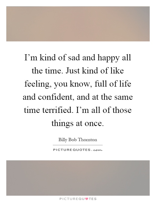 I'm kind of sad and happy all the time. Just kind of like feeling, you know, full of life and confident, and at the same time terrified. I'm all of those things at once Picture Quote #1
