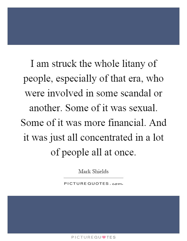 I am struck the whole litany of people, especially of that era, who were involved in some scandal or another. Some of it was sexual. Some of it was more financial. And it was just all concentrated in a lot of people all at once Picture Quote #1