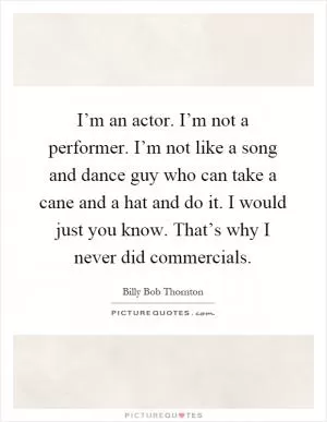 I’m an actor. I’m not a performer. I’m not like a song and dance guy who can take a cane and a hat and do it. I would just you know. That’s why I never did commercials Picture Quote #1