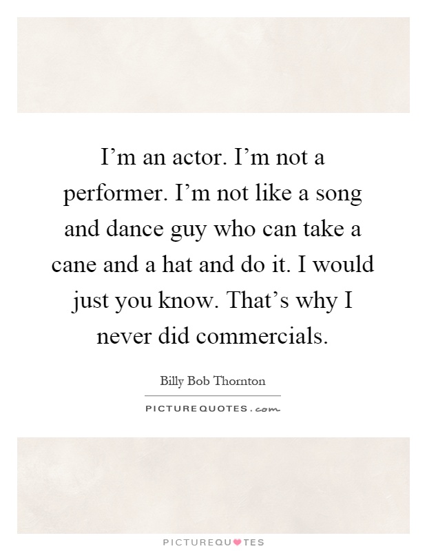 I'm an actor. I'm not a performer. I'm not like a song and dance guy who can take a cane and a hat and do it. I would just you know. That's why I never did commercials Picture Quote #1