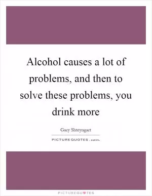 Alcohol causes a lot of problems, and then to solve these problems, you drink more Picture Quote #1