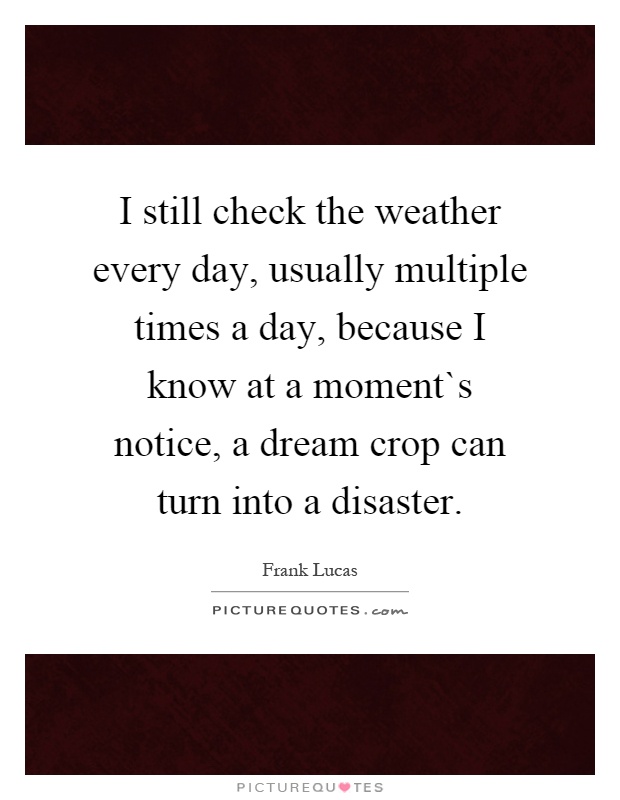 I still check the weather every day, usually multiple times a day, because I know at a moment`s notice, a dream crop can turn into a disaster Picture Quote #1