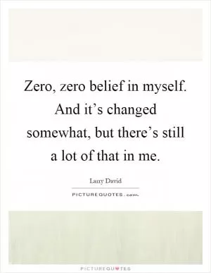 Zero, zero belief in myself. And it’s changed somewhat, but there’s still a lot of that in me Picture Quote #1