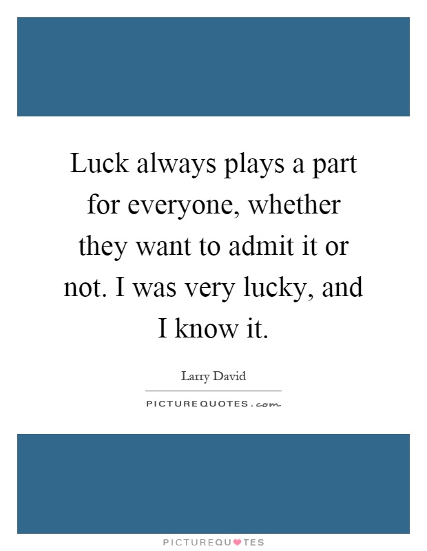 Luck always plays a part for everyone, whether they want to admit it or not. I was very lucky, and I know it Picture Quote #1