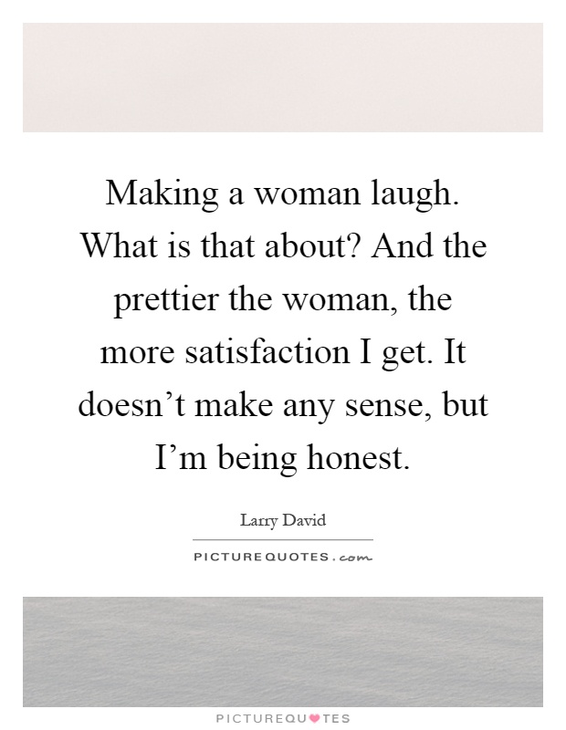 Making a woman laugh. What is that about? And the prettier the woman, the more satisfaction I get. It doesn't make any sense, but I'm being honest Picture Quote #1