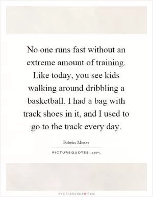 No one runs fast without an extreme amount of training. Like today, you see kids walking around dribbling a basketball. I had a bag with track shoes in it, and I used to go to the track every day Picture Quote #1