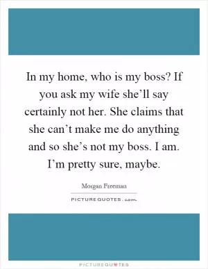 In my home, who is my boss? If you ask my wife she’ll say certainly not her. She claims that she can’t make me do anything and so she’s not my boss. I am. I’m pretty sure, maybe Picture Quote #1