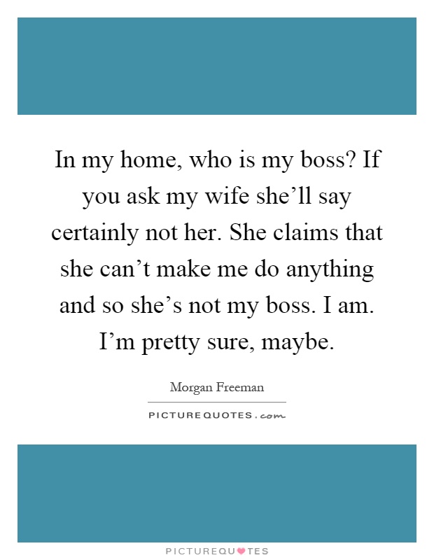 In my home, who is my boss? If you ask my wife she'll say certainly not her. She claims that she can't make me do anything and so she's not my boss. I am. I'm pretty sure, maybe Picture Quote #1