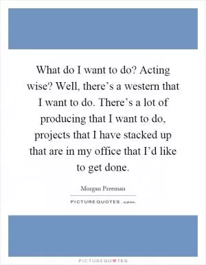 What do I want to do? Acting wise? Well, there’s a western that I want to do. There’s a lot of producing that I want to do, projects that I have stacked up that are in my office that I’d like to get done Picture Quote #1