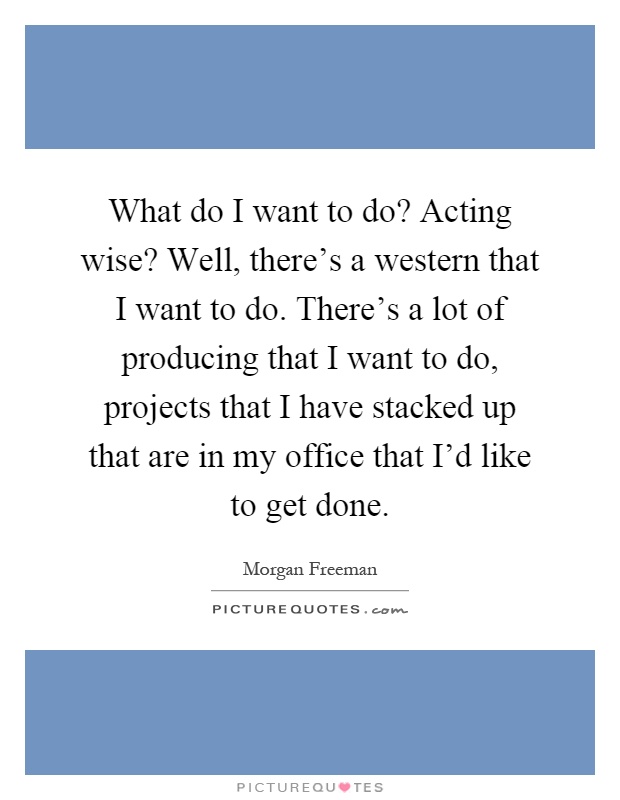 What do I want to do? Acting wise? Well, there's a western that I want to do. There's a lot of producing that I want to do, projects that I have stacked up that are in my office that I'd like to get done Picture Quote #1