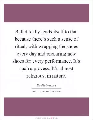 Ballet really lends itself to that because there’s such a sense of ritual, with wrapping the shoes every day and preparing new shoes for every performance. It’s such a process. It’s almost religious, in nature Picture Quote #1