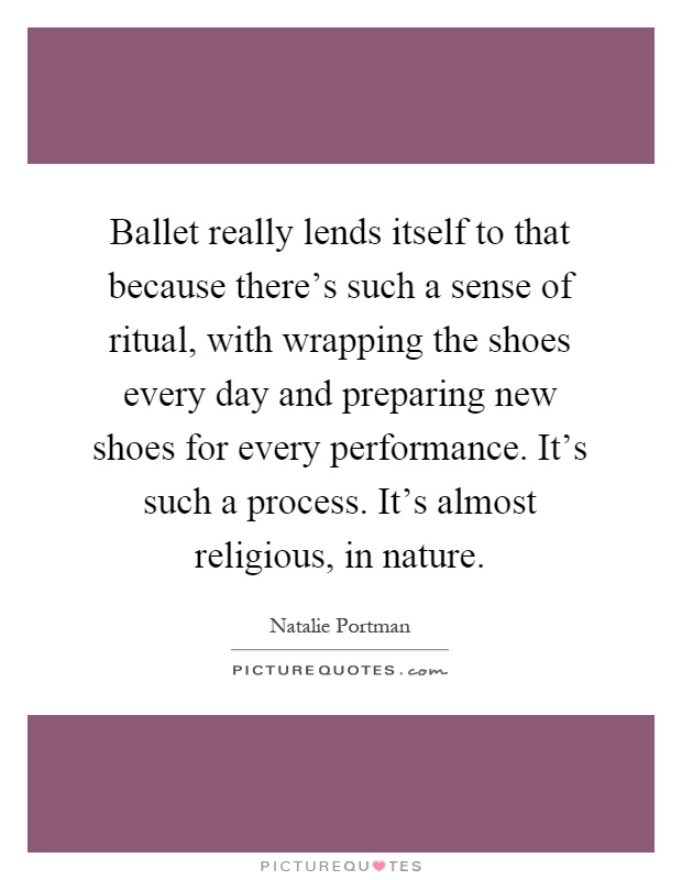 Ballet really lends itself to that because there's such a sense of ritual, with wrapping the shoes every day and preparing new shoes for every performance. It's such a process. It's almost religious, in nature Picture Quote #1