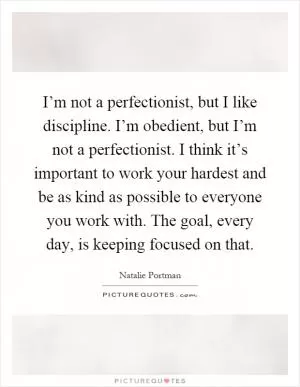 I’m not a perfectionist, but I like discipline. I’m obedient, but I’m not a perfectionist. I think it’s important to work your hardest and be as kind as possible to everyone you work with. The goal, every day, is keeping focused on that Picture Quote #1