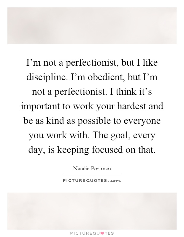 I'm not a perfectionist, but I like discipline. I'm obedient, but I'm not a perfectionist. I think it's important to work your hardest and be as kind as possible to everyone you work with. The goal, every day, is keeping focused on that Picture Quote #1