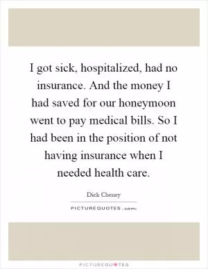 I got sick, hospitalized, had no insurance. And the money I had saved for our honeymoon went to pay medical bills. So I had been in the position of not having insurance when I needed health care Picture Quote #1