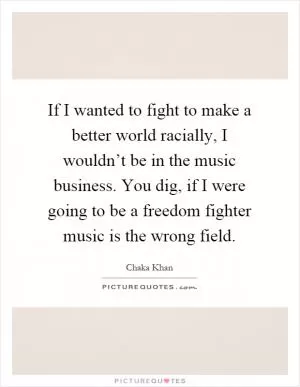 If I wanted to fight to make a better world racially, I wouldn’t be in the music business. You dig, if I were going to be a freedom fighter music is the wrong field Picture Quote #1