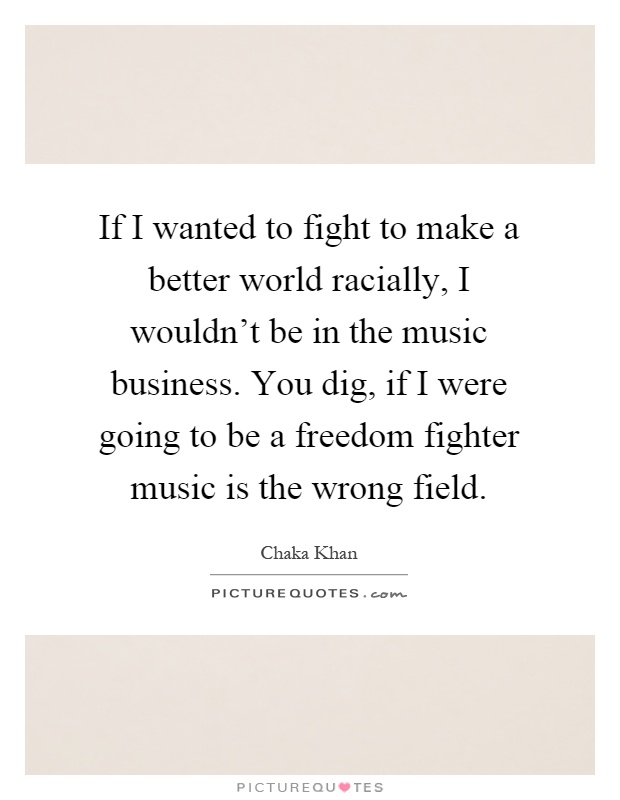 If I wanted to fight to make a better world racially, I wouldn't be in the music business. You dig, if I were going to be a freedom fighter music is the wrong field Picture Quote #1